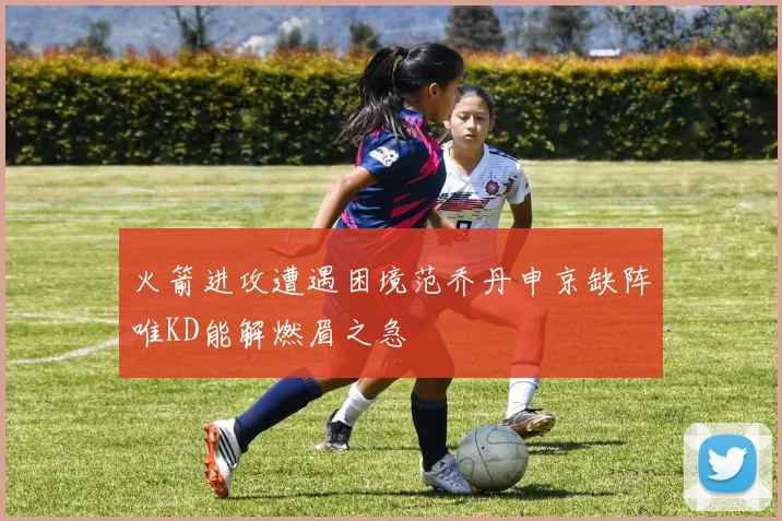 火箭进攻遭遇困境范乔丹申京缺阵唯KD能解燃眉之急