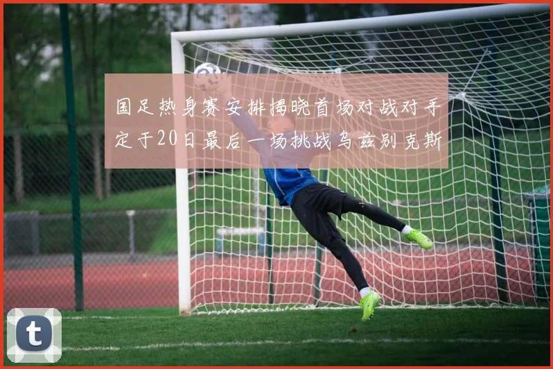 国足热身赛安排揭晓首场对战对手定于20日最后一场挑战乌兹别克斯坦