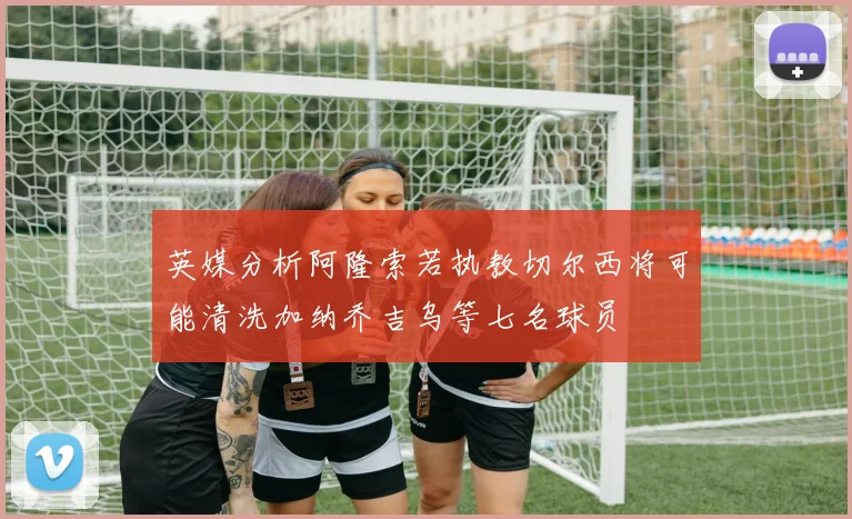 英媒分析阿隆索若执教切尔西将可能清洗加纳乔吉乌等七名球员