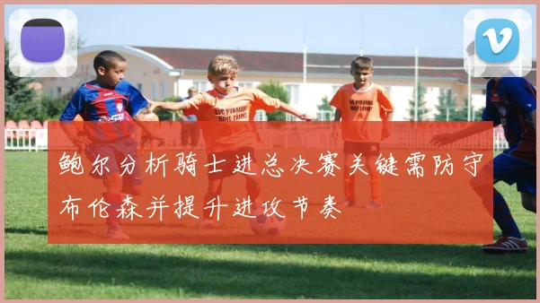 鲍尔分析骑士进总决赛关键需防守布伦森并提升进攻节奏