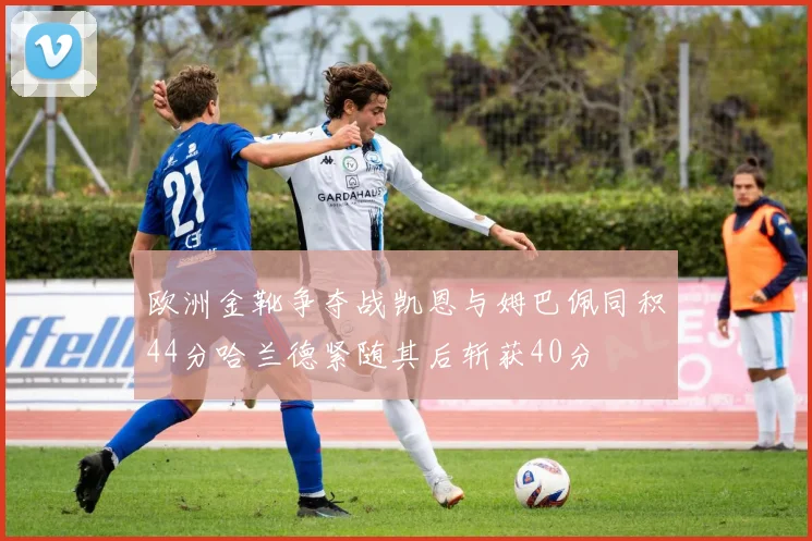 欧洲金靴争夺战凯恩与姆巴佩同积44分哈兰德紧随其后斩获40分