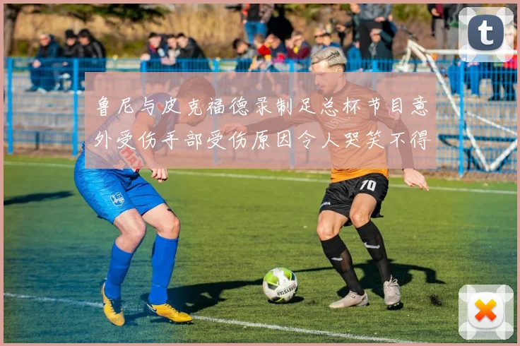 鲁尼与皮克福德录制足总杯节目意外受伤手部受伤原因令人哭笑不得