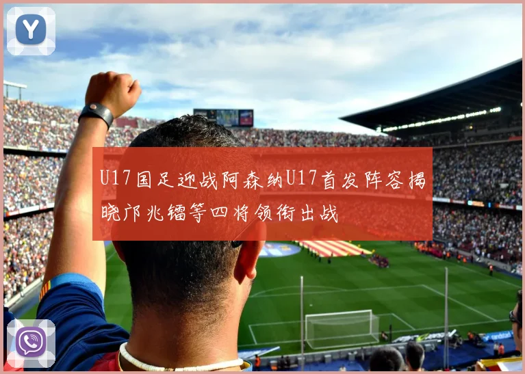 U17国足迎战阿森纳U17首发阵容揭晓邝兆镭等四将领衔出战