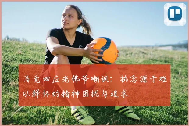 马竞回应老佛爷嘲讽：执念源于难以释怀的精神困扰与追求