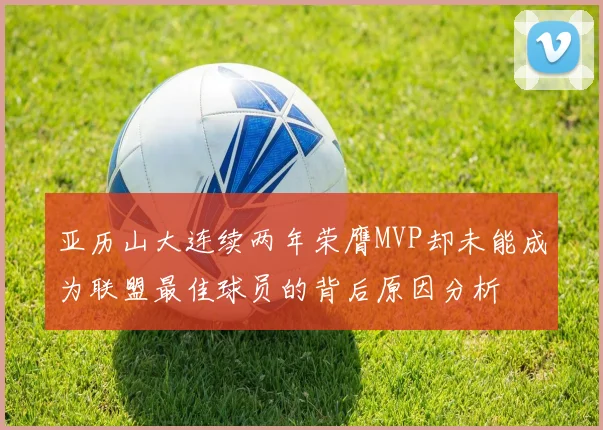 亚历山大连续两年荣膺MVP却未能成为联盟最佳球员的背后原因分析