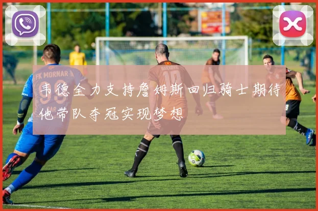 韦德全力支持詹姆斯回归骑士期待他带队夺冠实现梦想