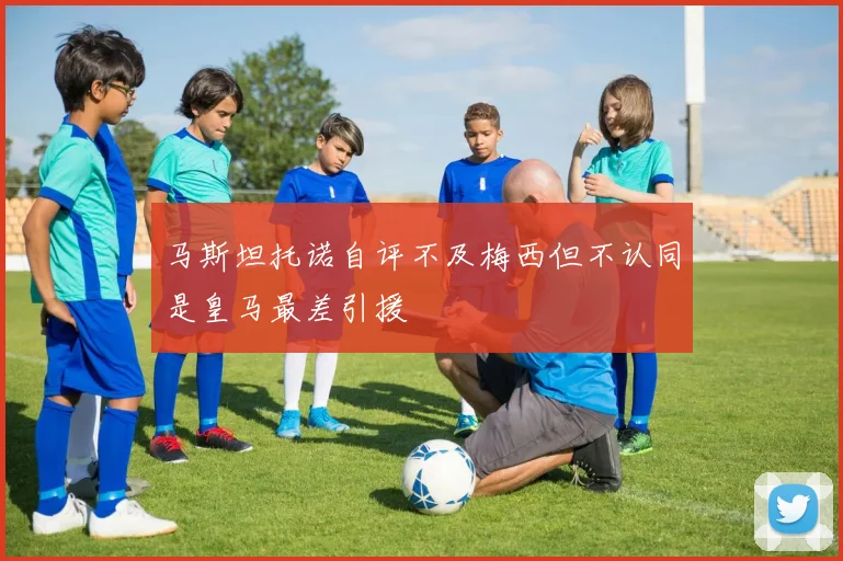 马斯坦托诺自评不及梅西但不认同是皇马最差引援