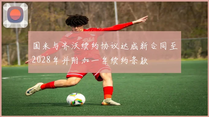 国米与齐沃续约协议达成新合同至2028年并附加一年续约条款