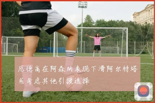 厄德高在阿森纳表现下滑阿尔特塔或考虑其他引援选择
