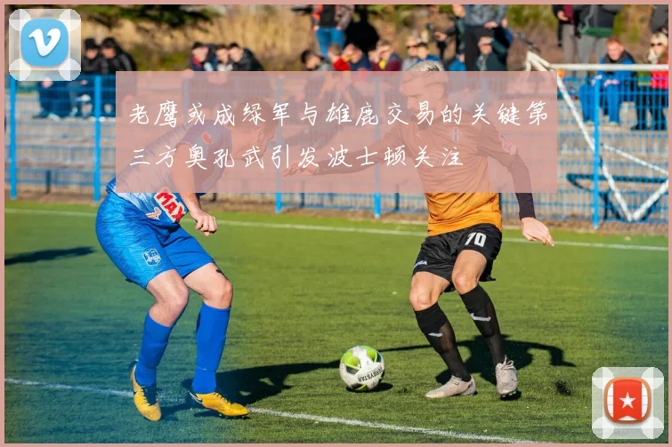 老鹰或成绿军与雄鹿交易的关键第三方奥孔武引发波士顿关注