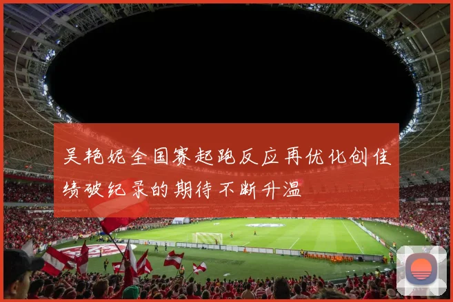 吴艳妮全国赛起跑反应再优化创佳绩破纪录的期待不断升温