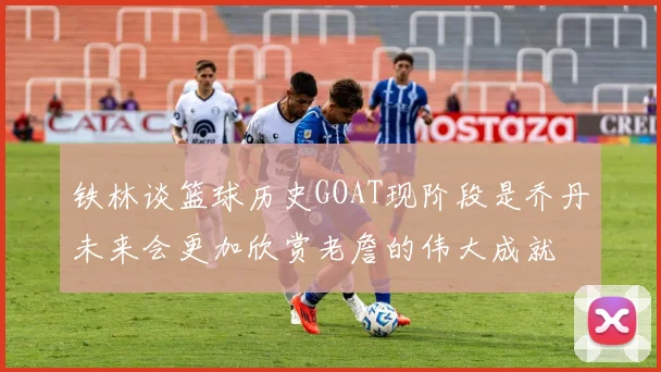 铁林谈篮球历史GOAT现阶段是乔丹未来会更加欣赏老詹的伟大成就