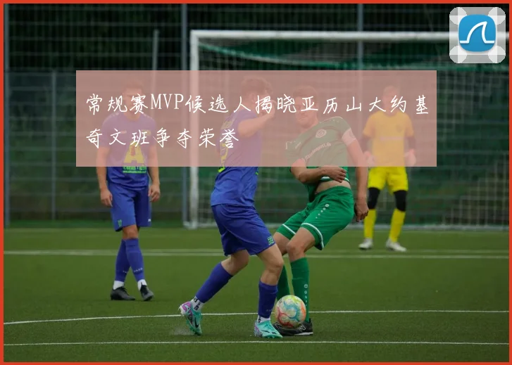 常规赛MVP候选人揭晓亚历山大约基奇文班争夺荣誉