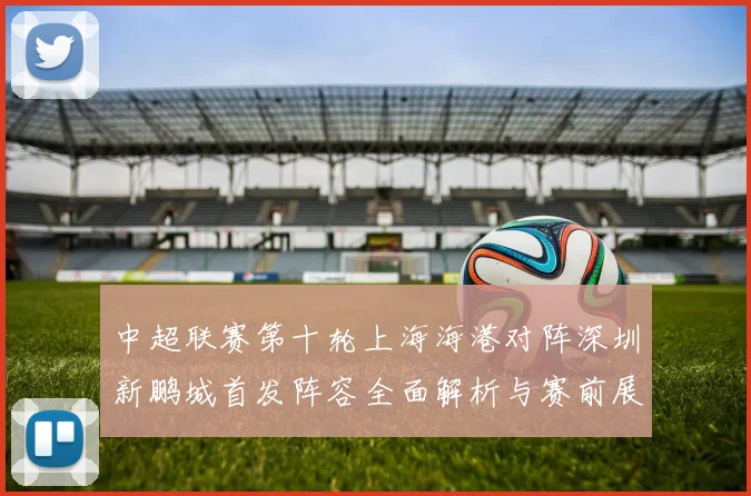 中超联赛第十轮上海海港对阵深圳新鹏城首发阵容全面解析与赛前展望