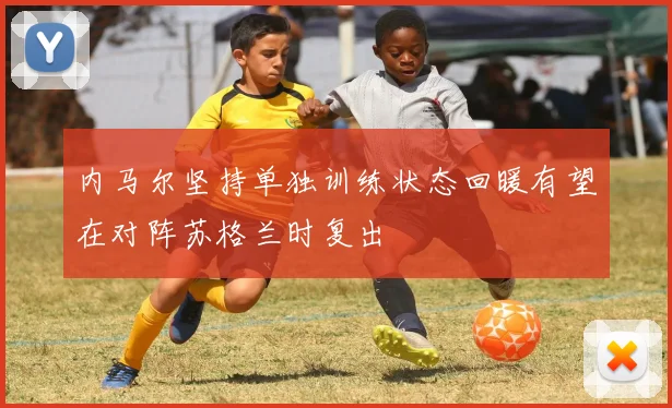 内马尔坚持单独训练状态回暖有望在对阵苏格兰时复出