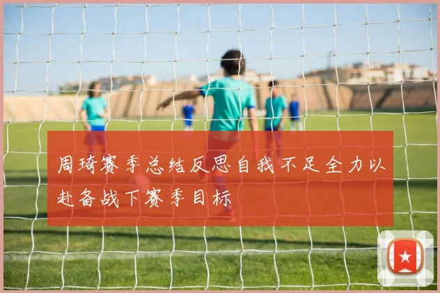 周琦赛季总结反思自我不足全力以赴备战下赛季目标