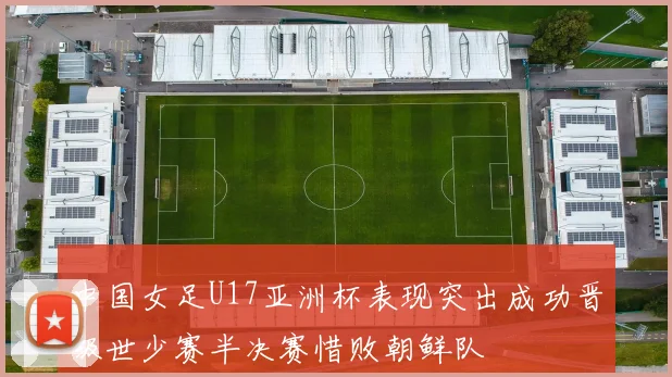 中国女足U17亚洲杯表现突出成功晋级世少赛半决赛惜败朝鲜队