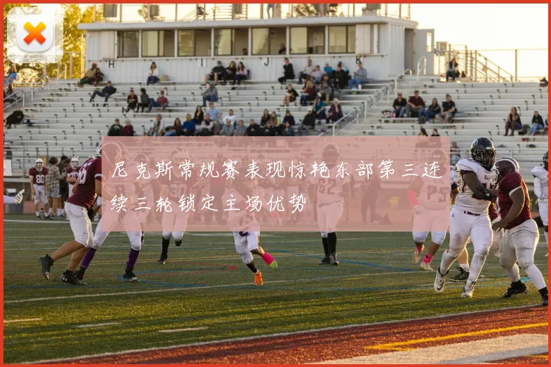 尼克斯常规赛表现惊艳东部第三连续三轮锁定主场优势