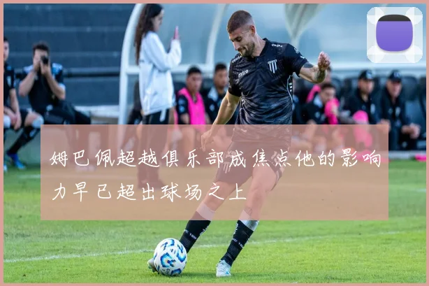 姆巴佩超越俱乐部成焦点他的影响力早已超出球场之上