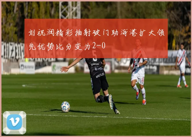 刘祝润精彩抽射破门助海港扩大领先优势比分变为2-0