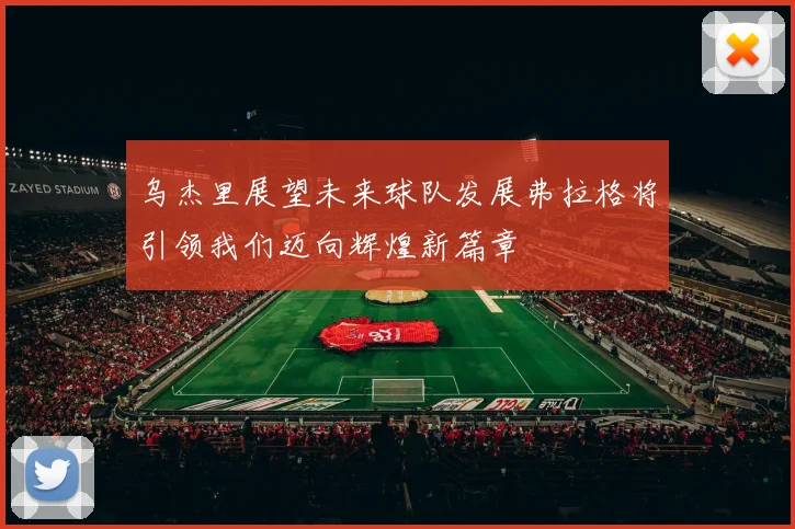 乌杰里展望未来球队发展弗拉格将引领我们迈向辉煌新篇章
