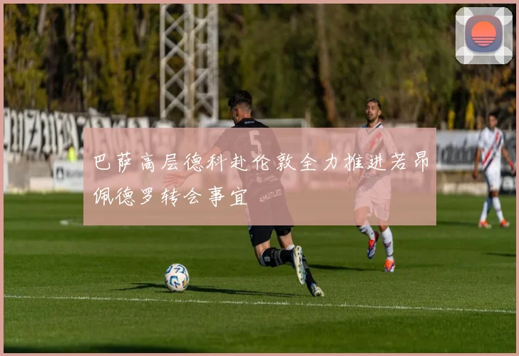巴萨高层德科赴伦敦全力推进若昂佩德罗转会事宜