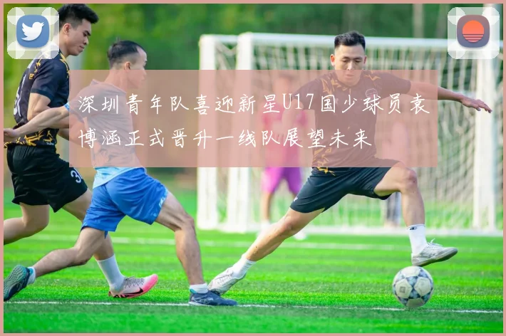 深圳青年队喜迎新星U17国少球员袁博涵正式晋升一线队展望未来