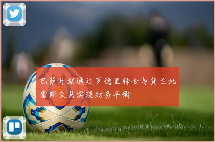 巴萨计划通过罗德里转会与费兰托雷斯交易实现财务平衡