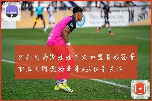 里科刘易斯妹妹正式加盟曼城签署职业合同现场哥哥站C位引关注